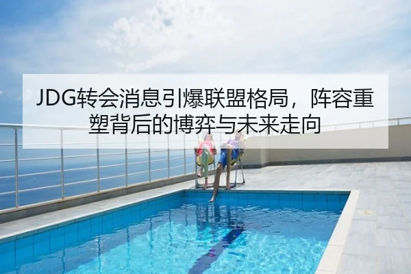 JDG转会消息引爆联盟格局，阵容重塑背后的博弈与未来走向