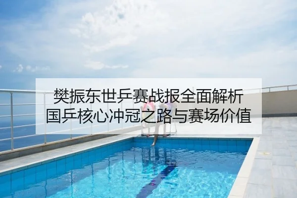 樊振东世乒赛战报全面解析 国乒核心冲冠之路与赛场价值
