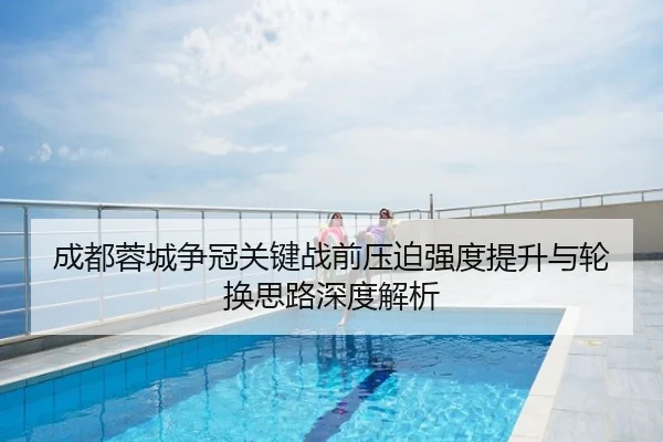 成都蓉城争冠关键战前压迫强度提升与轮换思路深度解析