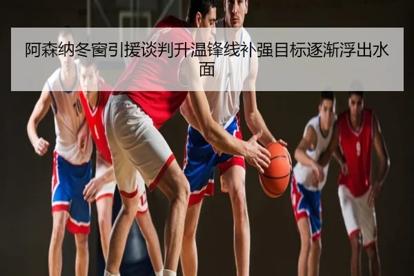 阿森纳冬窗引援谈判升温锋线补强目标逐渐浮出水面