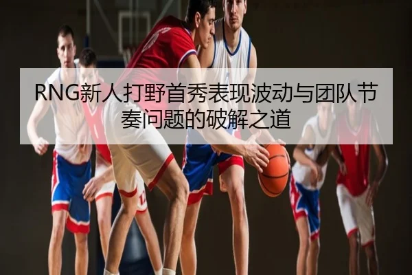 RNG新人打野首秀表现波动与团队节奏问题的破解之道