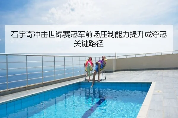 石宇奇冲击世锦赛冠军前场压制能力提升成夺冠关键路径