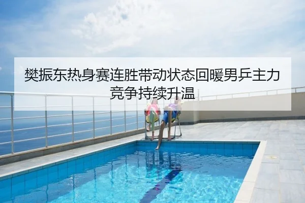 樊振东热身赛连胜带动状态回暖男乒主力竞争持续升温