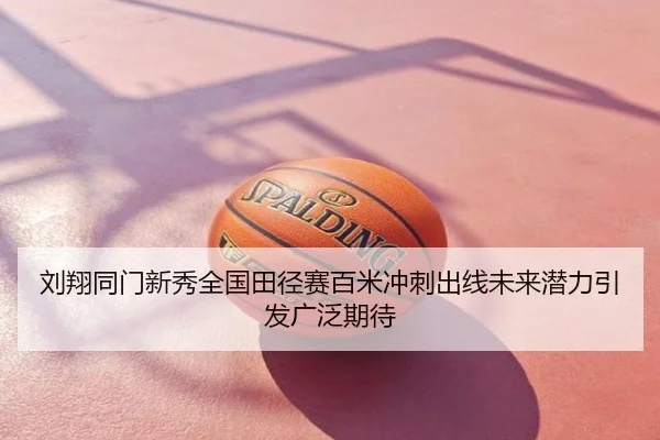刘翔同门新秀全国田径赛百米冲刺出线未来潜力引发广泛期待