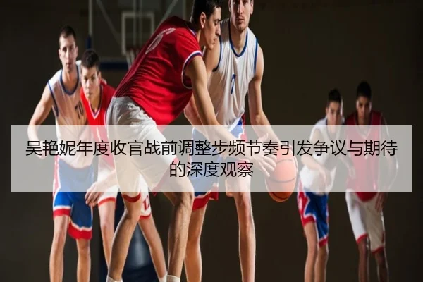 吴艳妮年度收官战前调整步频节奏引发争议与期待的深度观察